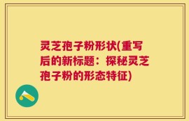 灵芝孢子粉形状(重写后的新标题：探秘灵芝孢子粉的形态特征)