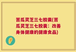 苦瓜灵芝三七胶囊(苦瓜灵芝三七胶囊：改善身体健康的健康食品)