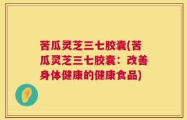 苦瓜灵芝三七胶囊(苦瓜灵芝三七胶囊：改善身体健康的健康食品)