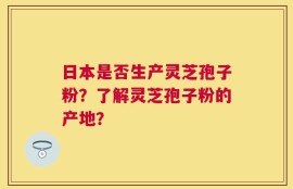日本是否生产灵芝孢子粉？了解灵芝孢子粉的产地？
