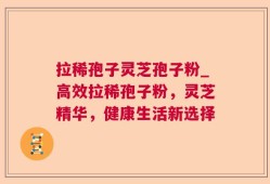 拉稀孢子灵芝孢子粉_高效拉稀孢子粉，灵芝精华，健康生活新选择