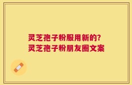 灵芝孢子粉服用新的？灵芝孢子粉朋友圈文案