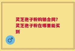 灵芝孢子粉购销合同？灵芝孢子粉在哪里能买到