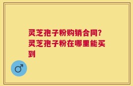 灵芝孢子粉购销合同？灵芝孢子粉在哪里能买到