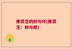 黑灵芝的好与坏(黑灵芝：利与弊)