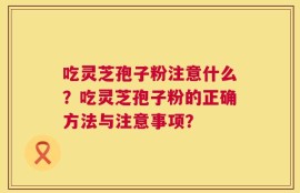 吃灵芝孢子粉注意什么？吃灵芝孢子粉的正确方法与注意事项？