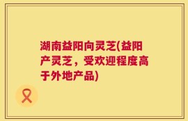 湖南益阳向灵芝(益阳产灵芝，受欢迎程度高于外地产品)