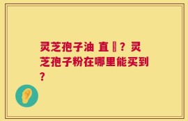 灵芝孢子油 直銷？灵芝孢子粉在哪里能买到？
