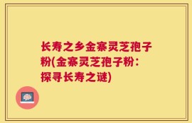 长寿之乡金寨灵芝孢子粉(金寨灵芝孢子粉：探寻长寿之谜)