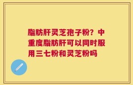 脂肪肝灵芝孢子粉？中重度脂肪肝可以同时服用三七粉和灵芝粉吗
