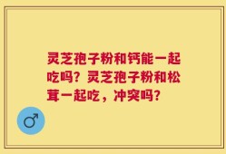 灵芝孢子粉和钙能一起吃吗？灵芝孢子粉和松茸一起吃，冲突吗？