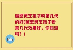 破壁灵芝孢子粉第几代的好(破壁灵芝孢子粉第几代效果好，你知道吗？)