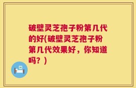 破壁灵芝孢子粉第几代的好(破壁灵芝孢子粉第几代效果好，你知道吗？)