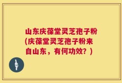 山东庆葆堂灵芝孢子粉(庆葆堂灵芝孢子粉来自山东，有何功效？)