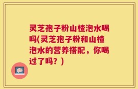 灵芝孢子粉山楂泡水喝吗(灵芝孢子粉和山楂泡水的营养搭配，你喝过了吗？)