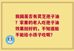 我国是否有灵芝孢子油？家里的老人吃孢子油效果挺好的，不知道能不能给小孩子吃呢？