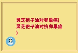 灵芝孢子油对卵巢癌(灵芝孢子油对抗卵巢癌)