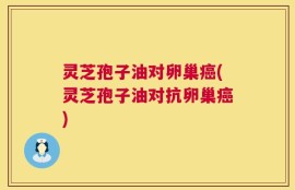 灵芝孢子油对卵巢癌(灵芝孢子油对抗卵巢癌)