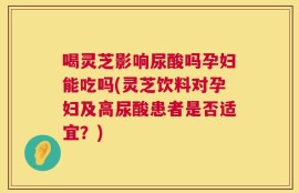 喝灵芝影响尿酸吗孕妇能吃吗(灵芝饮料对孕妇及高尿酸患者是否适宜？)