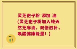 灵芝孢子粉 添加 油(灵芝孢子粉加入纯天然芝麻油，双倍滋补，唤醒健康能量！)