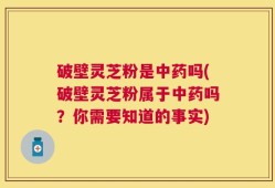 破壁灵芝粉是中药吗(破壁灵芝粉属于中药吗？你需要知道的事实)