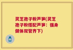 灵芝孢子粉芦笋(灵芝孢子粉搭配芦笋：强身健体双管齐下)