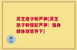灵芝孢子粉芦笋(灵芝孢子粉搭配芦笋：强身健体双管齐下)