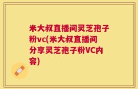 米大叔直播间灵芝孢子粉vc(米大叔直播间分享灵芝孢子粉VC内容)