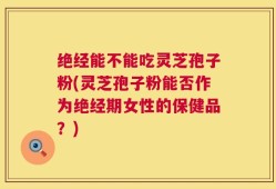 绝经能不能吃灵芝孢子粉(灵芝孢子粉能否作为绝经期女性的保健品？)