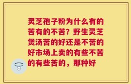 灵芝孢子粉为什么有的苦有的不苦？野生灵芝煲汤苦的好还是不苦的好市场上卖的有些不苦的有些苦的，那种好