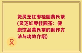 煲灵芝红枣桂圆黄氏茶(灵芝红枣桂圆茶：健康饮品黄氏茶的制作方法与功效介绍)