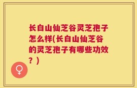 长白山仙芝谷灵芝孢子怎么样(长白山仙芝谷的灵芝孢子有哪些功效？)