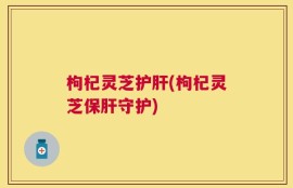 枸杞灵芝护肝(枸杞灵芝保肝守护)