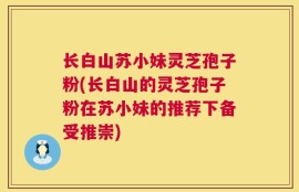 长白山苏小妹灵芝孢子粉(长白山的灵芝孢子粉在苏小妹的推荐下备受推崇)