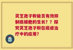 灵芝孢子粉能否有效抑制癌细胞的生长？？探究灵芝孢子粉在癌症治疗中的应用？