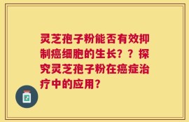 灵芝孢子粉能否有效抑制癌细胞的生长？？探究灵芝孢子粉在癌症治疗中的应用？