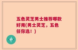 五色灵芝男士推荐哪款好用(男士灵芝，五色任你选！)