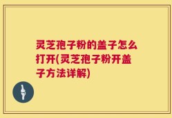 灵芝孢子粉的盖子怎么打开(灵芝孢子粉开盖子方法详解)