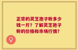 正宗的灵芝孢子粉多少钱一斤？了解灵芝孢子粉的价格和市场行情？