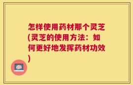怎样使用药材那个灵芝(灵芝的使用方法：如何更好地发挥药材功效)