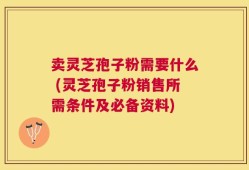 卖灵芝孢子粉需要什么 (灵芝孢子粉销售所需条件及必备资料)