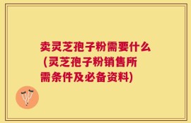 卖灵芝孢子粉需要什么 (灵芝孢子粉销售所需条件及必备资料)