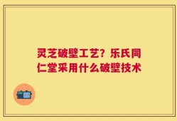 灵芝破壁工艺？乐氏同仁堂采用什么破壁技术