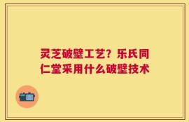 灵芝破壁工艺？乐氏同仁堂采用什么破壁技术