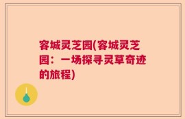 容城灵芝园(容城灵芝园：一场探寻灵草奇迹的旅程)