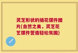 灵芝形状的插花摆件图片(自然之美，灵芝花艺摆件营造轻松氛围)
