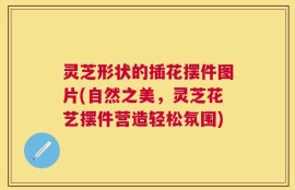 灵芝形状的插花摆件图片(自然之美，灵芝花艺摆件营造轻松氛围)
