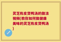 灵芝陈皮煲鸭汤的做法视频(教你如何做健康美味的灵芝陈皮煲鸭汤)