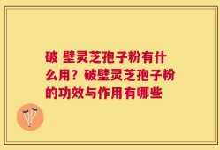 破 壁灵芝孢子粉有什么用？破壁灵芝孢子粉的功效与作用有哪些