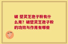 破 壁灵芝孢子粉有什么用？破壁灵芝孢子粉的功效与作用有哪些